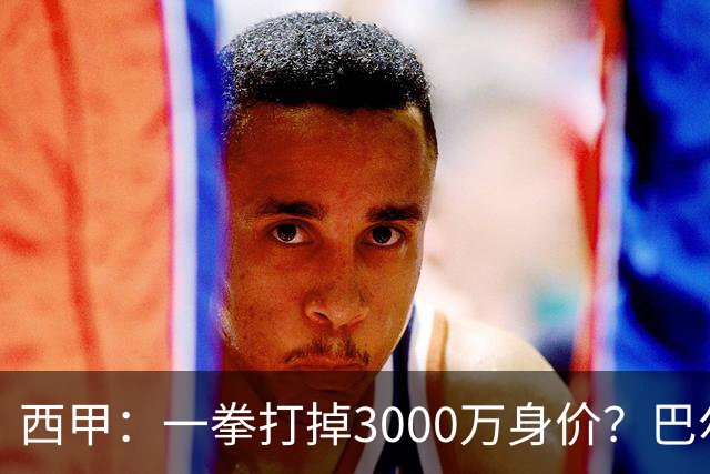 西甲：一拳打掉3000万身价？巴尔韦德身价持续下滑